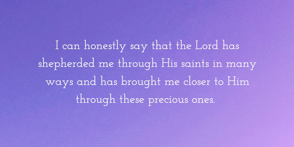 I can honestly say that the Lord has shepherded me through His saints in many ways and has brought me closer to Him through these precious ones. 