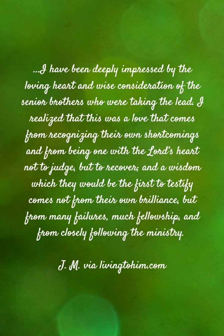 ...I have been deeply impressed by the loving heart and wise consideration of the senior brothers who were taking the lead. I realized that this was a love that comes from recognizing their own shortcomings and from being one with the Lord’s heart not to judge, but to recover; and a wisdom which they would be the first to testify comes not from their own brilliance, but from many failures, much fellowship, and from closely following the ministry. J. M. via livingtohim.com