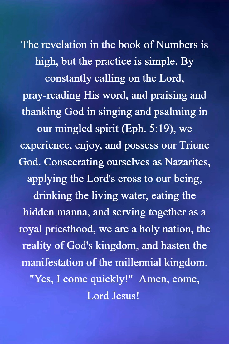 The revelation in the book of Numbers is high, but the practice is simple. By constantly calling on the Lord, pray-reading His word, and praising and thanking God in singing and psalming in our mingled spirit (Eph. 5:19), we experience, enjoy, and possess our Triune God. Consecrating ourselves as Nazarites, applying the Lord's cross to our being, drinking the living water, eating the hidden manna, and serving together as a royal priesthood, we are a holy nation, the reality of God's kingdom, and hasten the manifestation of the millennial kingdom. "Yes, I come quickly!"  Amen, come, Lord Jesus! 